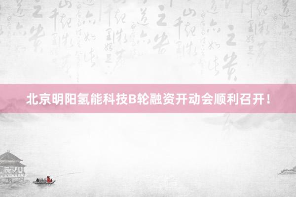 北京明阳氢能科技B轮融资开动会顺利召开！